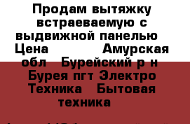Продам вытяжку встраеваемую с выдвижной панелью › Цена ­ 5 000 - Амурская обл., Бурейский р-н, Бурея пгт Электро-Техника » Бытовая техника   